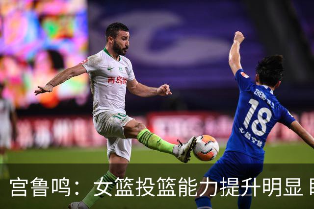 宫鲁鸣：女篮投篮能力提升明显 盼海外球员尽早归队