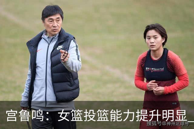 宫鲁鸣：女篮投篮能力提升明显 盼海外球员尽早归队